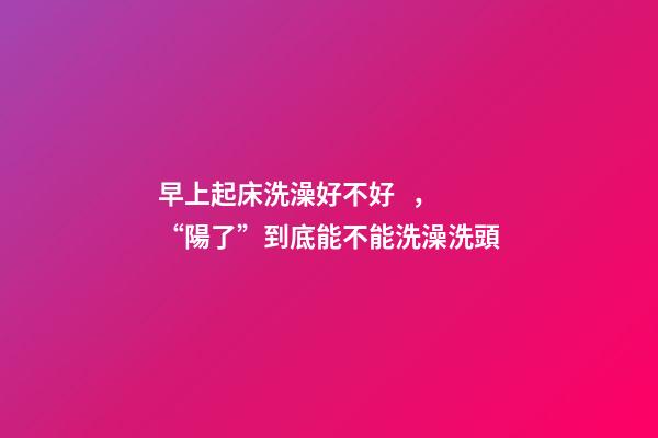 早上起床洗澡好不好，“陽了”到底能不能洗澡洗頭-第1張-觀點-玄機派